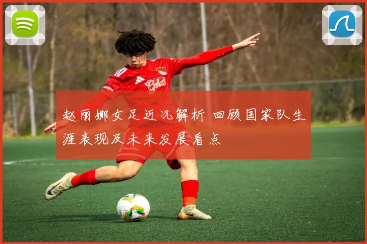 赵丽娜女足近况解析 回顾国家队生涯表现及未来发展看点