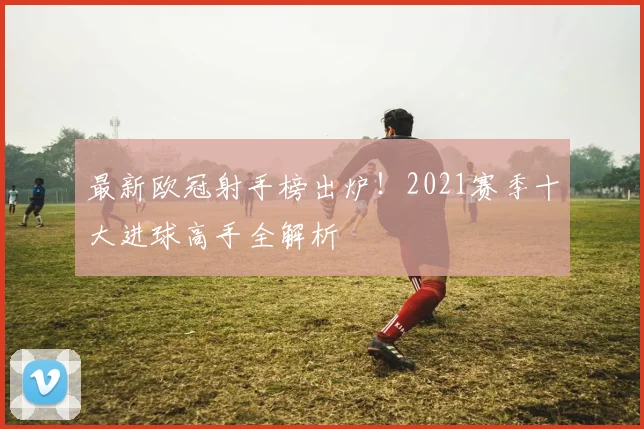 最新欧冠射手榜出炉！2021赛季十大进球高手全解析