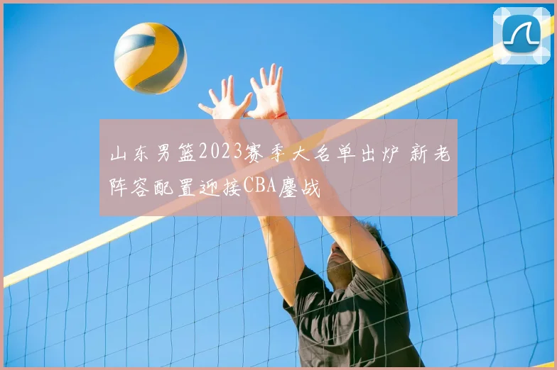 山东男篮2023赛季大名单出炉 新老阵容配置迎接CBA鏖战