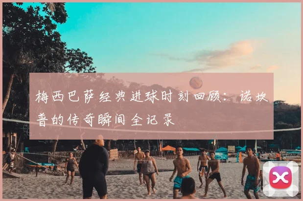 梅西巴萨经典进球时刻回顾：诺坎普的传奇瞬间全记录