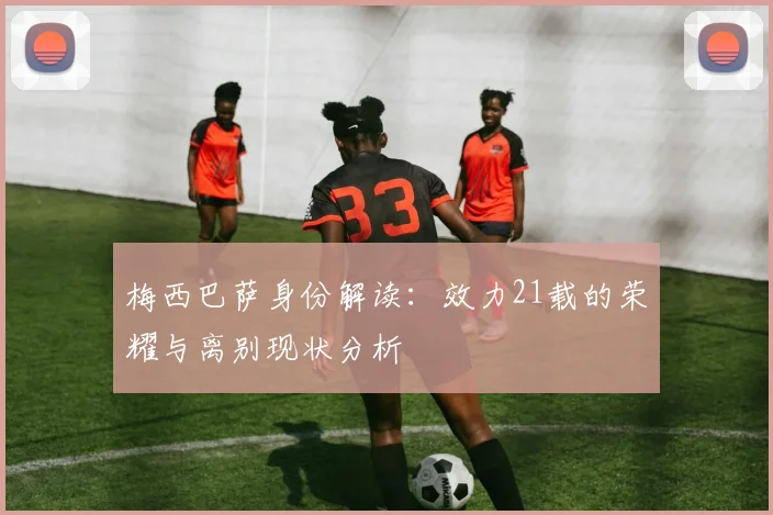 梅西巴萨身份解读：效力21载的荣耀与离别现状分析