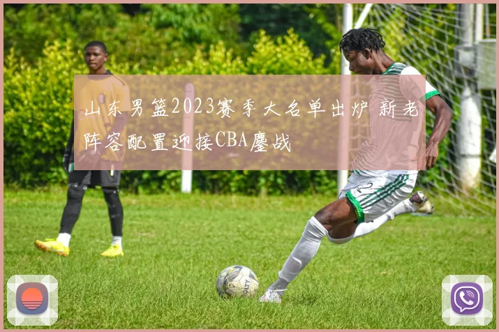 山东男篮2023赛季大名单出炉 新老阵容配置迎接CBA鏖战