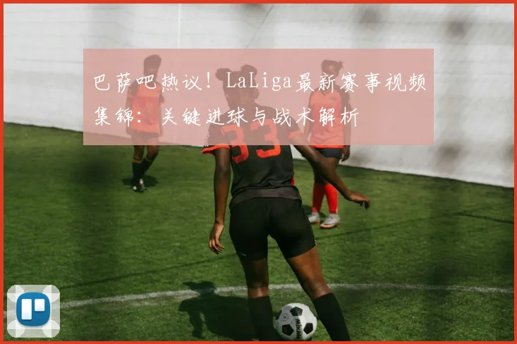 巴萨吧热议！LaLiga最新赛事视频集锦：关键进球与战术解析