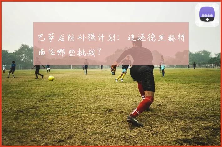 巴萨后防补强计划：追逐德里赫特面临哪些挑战？