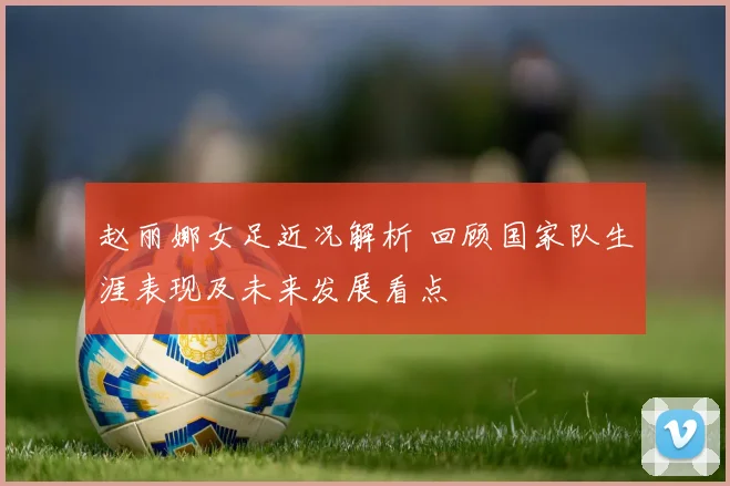 赵丽娜女足近况解析 回顾国家队生涯表现及未来发展看点